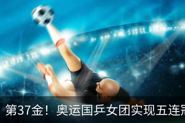 第37金！奥运国乒女团实现五连冠 中国夏奥300金